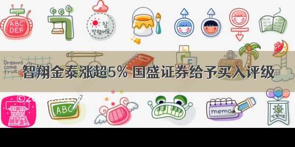 智翔金泰涨超5% 国盛证券给予买入评级