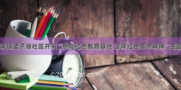 邹城市大束镇孟子湖社区开展“参观红色教育基地 追寻红色革命精神”主题党日活动