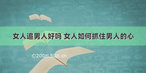 女人追男人好吗 女人如何抓住男人的心