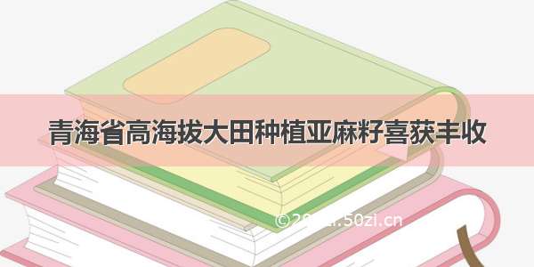 青海省高海拔大田种植亚麻籽喜获丰收