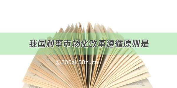 我国利率市场化改革遵循原则是