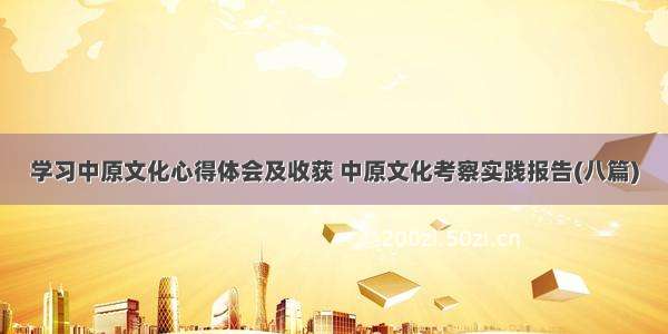 学习中原文化心得体会及收获 中原文化考察实践报告(八篇)