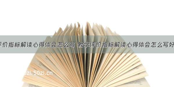 教学评价指标解读心得体会怎么写 教学评价指标解读心得体会怎么写好(4篇)