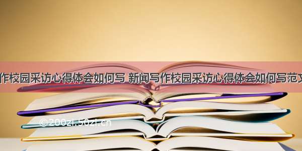 新闻写作校园采访心得体会如何写 新闻写作校园采访心得体会如何写范文(二篇)