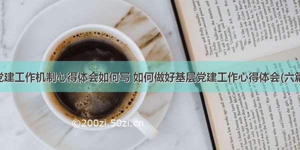 党建工作机制心得体会如何写 如何做好基层党建工作心得体会(六篇)