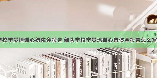 部队学校学员培训心得体会报告 部队学校学员培训心得体会报告怎么写(九篇)