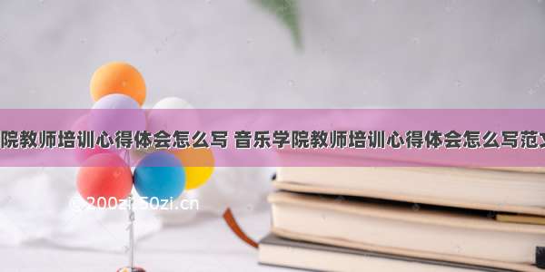 音乐学院教师培训心得体会怎么写 音乐学院教师培训心得体会怎么写范文(7篇)