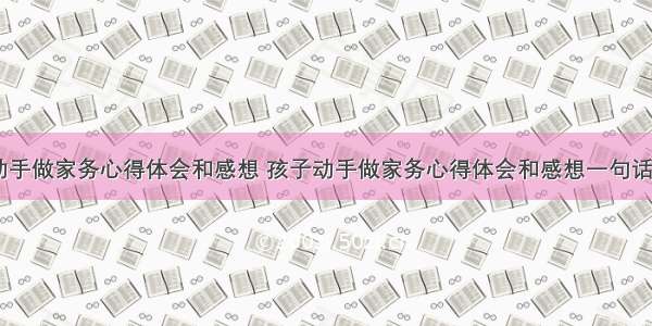 孩子动手做家务心得体会和感想 孩子动手做家务心得体会和感想一句话(四篇)