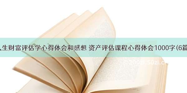 人生财富评估学心得体会和感想 资产评估课程心得体会1000字(6篇)