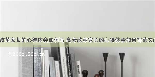 高考改革家长的心得体会如何写 高考改革家长的心得体会如何写范文(九篇)