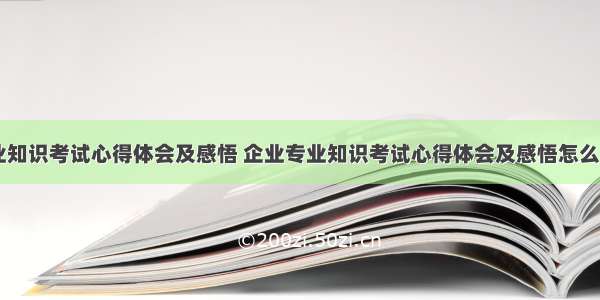 企业专业知识考试心得体会及感悟 企业专业知识考试心得体会及感悟怎么写(三篇)