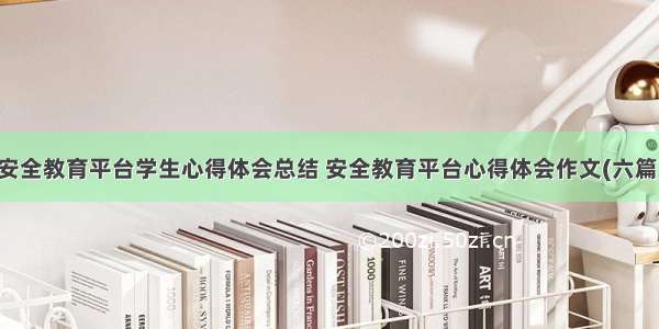 安全教育平台学生心得体会总结 安全教育平台心得体会作文(六篇)