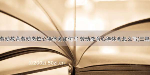 劳动教育劳动岗位心得体会如何写 劳动教育心得体会怎么写(三篇)