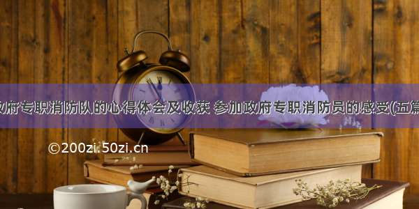 政府专职消防队的心得体会及收获 参加政府专职消防员的感受(五篇)