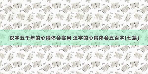 汉字五千年的心得体会实用 汉字的心得体会五百字(七篇)