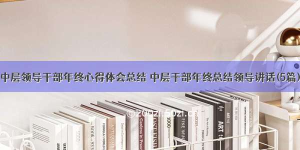 中层领导干部年终心得体会总结 中层干部年终总结领导讲话(5篇)