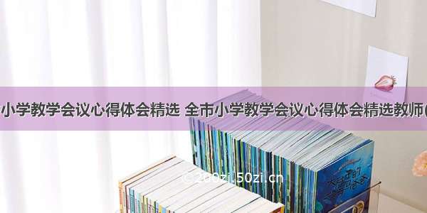 全市小学教学会议心得体会精选 全市小学教学会议心得体会精选教师(6篇)