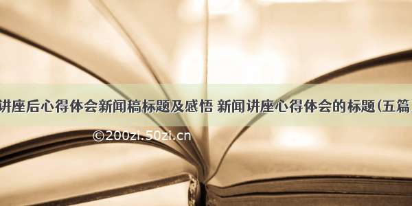 讲座后心得体会新闻稿标题及感悟 新闻讲座心得体会的标题(五篇)