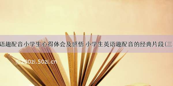 英语趣配音小学生心得体会及感悟 小学生英语趣配音的经典片段(三篇)