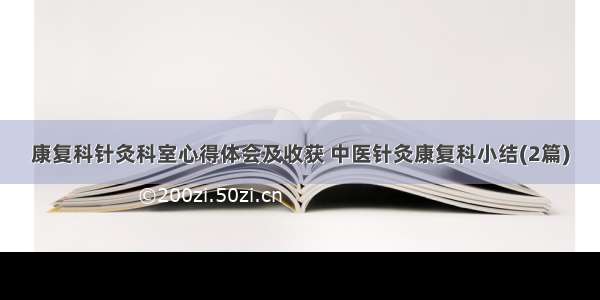 康复科针灸科室心得体会及收获 中医针灸康复科小结(2篇)