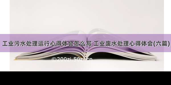 工业污水处理运行心得体会怎么写 工业废水处理心得体会(六篇)