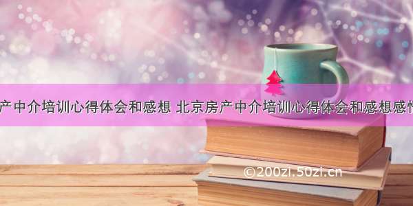 北京房产中介培训心得体会和感想 北京房产中介培训心得体会和感想感悟(六篇)