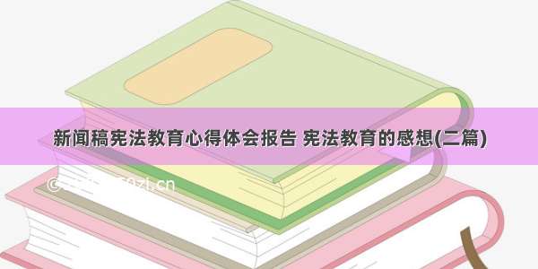 新闻稿宪法教育心得体会报告 宪法教育的感想(二篇)