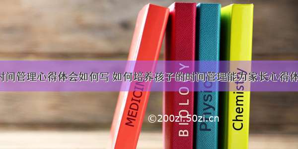 小孩子时间管理心得体会如何写 如何培养孩子的时间管理能力家长心得体会(2篇)