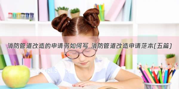 消防管道改造的申请书如何写 消防管道改造申请范本(五篇)