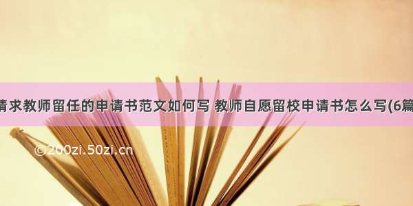 请求教师留任的申请书范文如何写 教师自愿留校申请书怎么写(6篇)