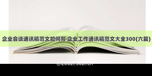 企业会谈通讯稿范文如何写 企业工作通讯稿范文大全300(六篇)