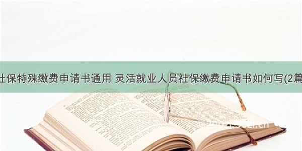 社保特殊缴费申请书通用 灵活就业人员社保缴费申请书如何写(2篇)