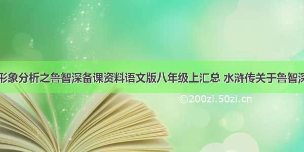 水浒传人物形象分析之鲁智深备课资料语文版八年级上汇总 水浒传关于鲁智深人物形象与