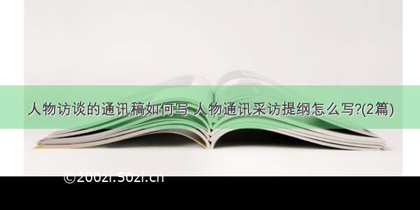 人物访谈的通讯稿如何写 人物通讯采访提纲怎么写?(2篇)