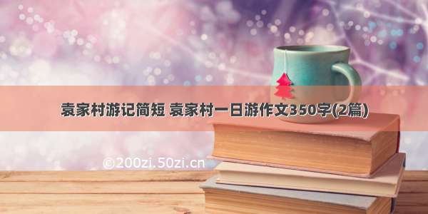 袁家村游记简短 袁家村一日游作文350字(2篇)