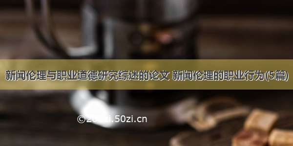 新闻伦理与职业道德研究综述的论文 新闻伦理的职业行为(5篇)