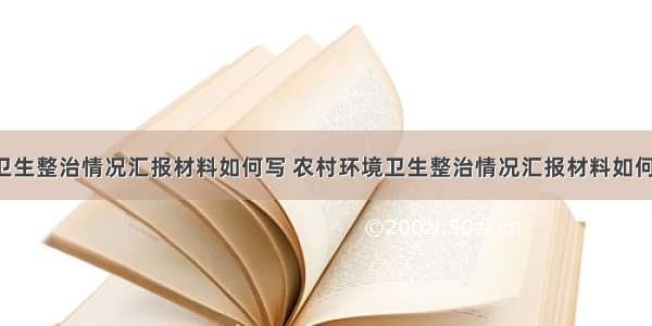 农村环境卫生整治情况汇报材料如何写 农村环境卫生整治情况汇报材料如何写好(9篇)