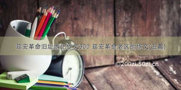 延安革命旧址游记作文600 延安革命老区的作文(五篇)