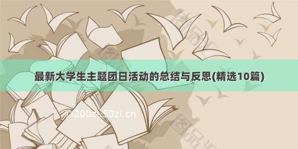 最新大学生主题团日活动的总结与反思(精选10篇)