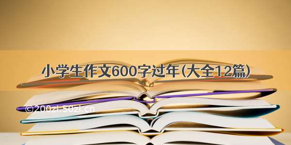 小学生作文600字过年(大全12篇)