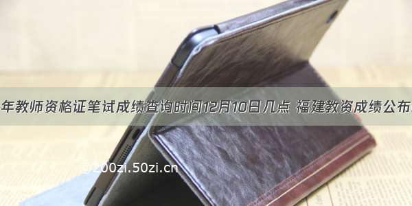 福建下半年教师资格证笔试成绩查询时间12月10日几点 福建教资成绩公布时间精选