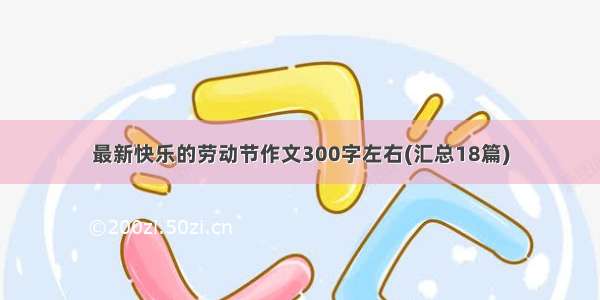 最新快乐的劳动节作文300字左右(汇总18篇)