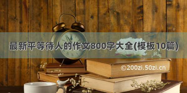 最新平等待人的作文800字大全(模板10篇)