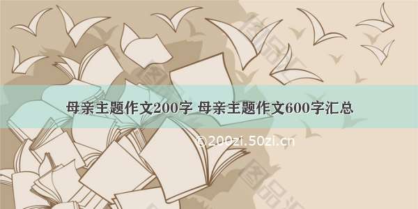 母亲主题作文200字 母亲主题作文600字汇总