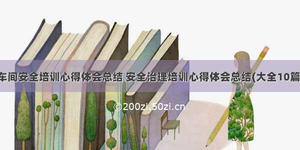 车间安全培训心得体会总结 安全治理培训心得体会总结(大全10篇)