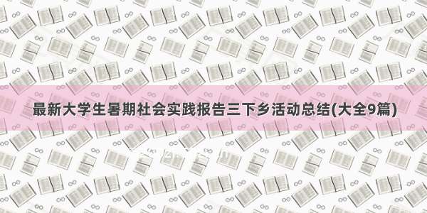 最新大学生暑期社会实践报告三下乡活动总结(大全9篇)