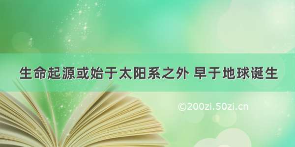 生命起源或始于太阳系之外 早于地球诞生