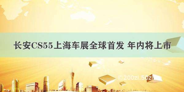 长安CS55上海车展全球首发 年内将上市