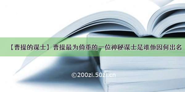 【曹操的谋士】曹操最为倚重的一位神秘谋士是谁他因何出名