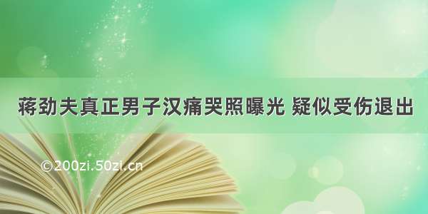 蒋劲夫真正男子汉痛哭照曝光 疑似受伤退出